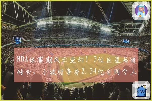 NBA休赛期风云变幻！3位巨星或将转会，小波特争夺2.34亿合同令人咋舌