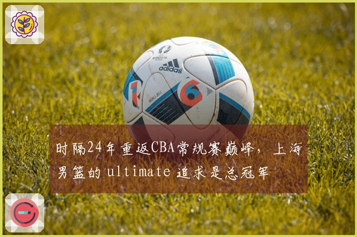 时隔24年重返CBA常规赛巅峰，上海男篮的 ultimate 追求是总冠军