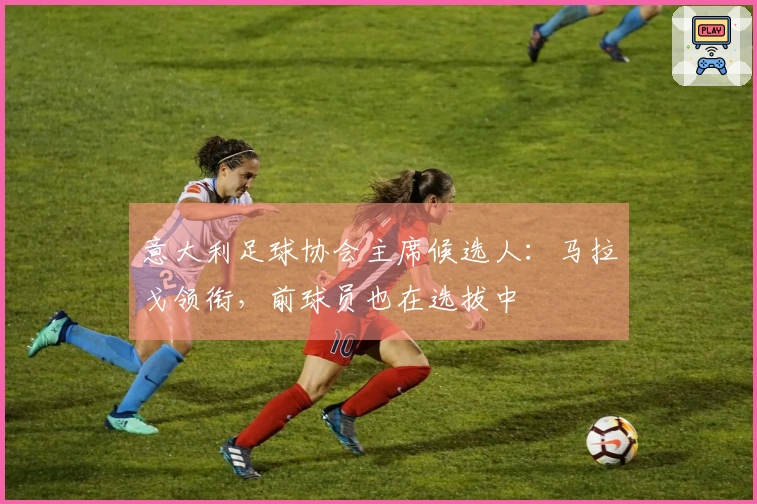 意大利足球协会主席候选人：马拉戈领衔，前球员也在选拔中