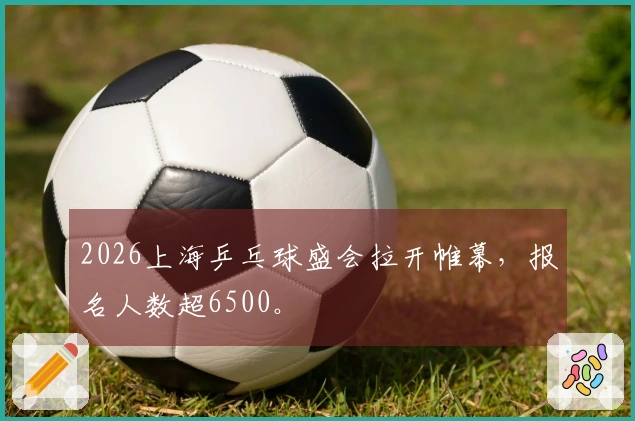2026上海乒乓球盛会拉开帷幕，报名人数超6500。