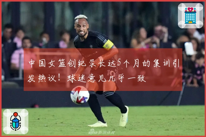 中国女篮创纪录长达5个月的集训引发热议！球迷意见几乎一致