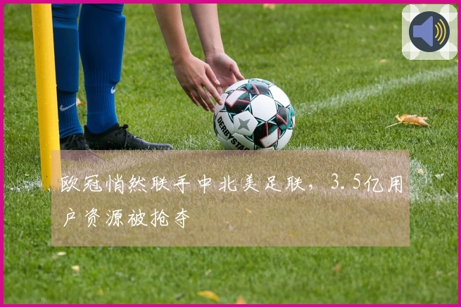 欧冠悄然联手中北美足联，3.5亿用户资源被抢夺