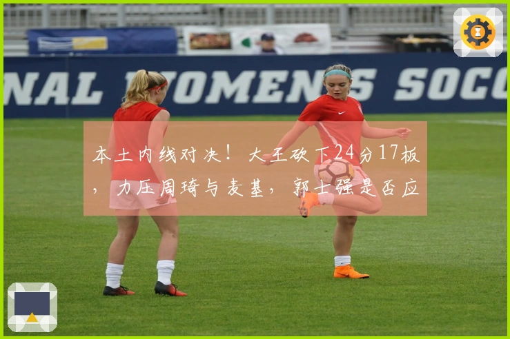 本土内线对决！大王砍下24分17板，力压周琦与麦基，郭士强是否应考虑召入他？