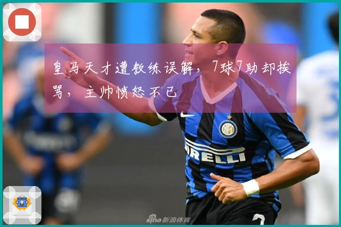 皇马天才遭教练误解，7球7助却挨骂，主帅愤怒不已