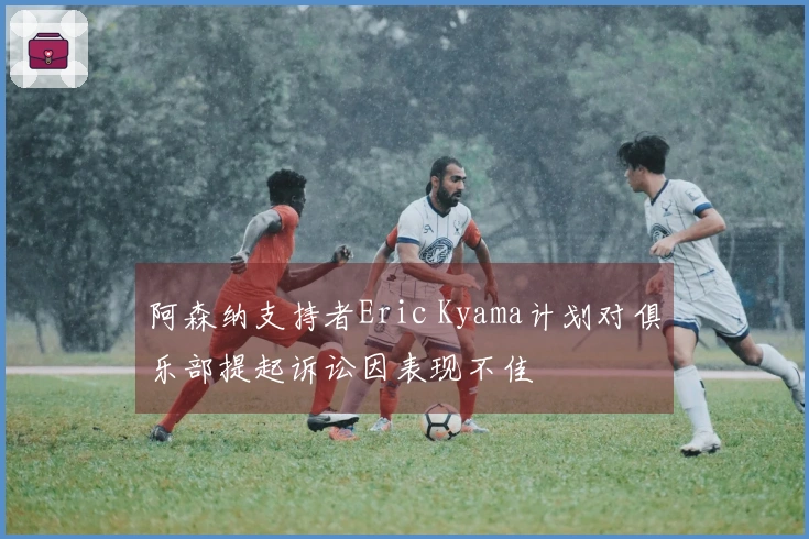 阿森纳支持者Eric Kyama计划对俱乐部提起诉讼因表现不佳