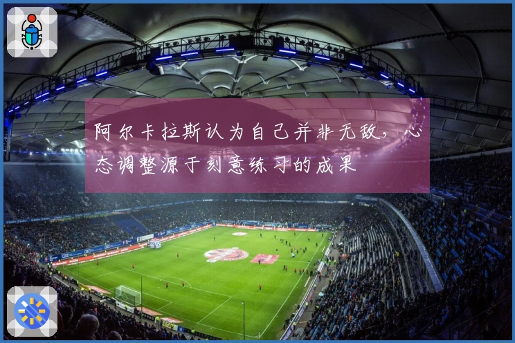 阿尔卡拉斯认为自己并非无敌，心态调整源于刻意练习的成果