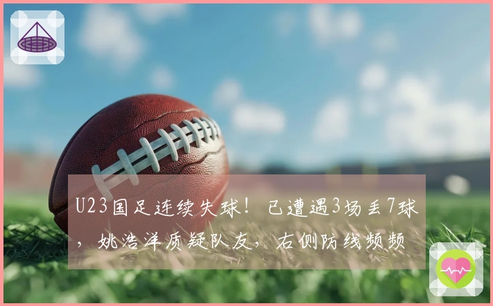 U23国足连续失球！已遭遇3场丢7球，姚浩洋质疑队友，右侧防线频频失守