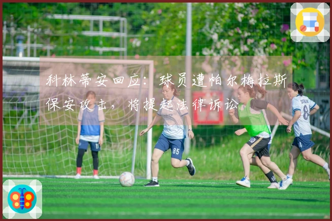 科林蒂安回应：球员遭帕尔梅拉斯保安攻击，将提起法律诉讼