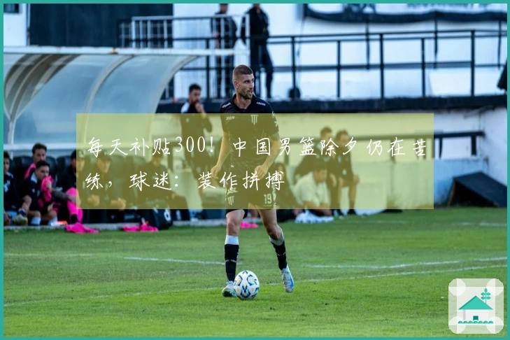 每天补贴300！中国男篮除夕仍在苦练，球迷：装作拼搏