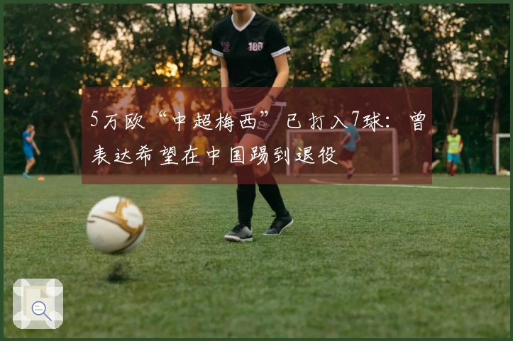 5万欧“中超梅西”已打入7球：曾表达希望在中国踢到退役