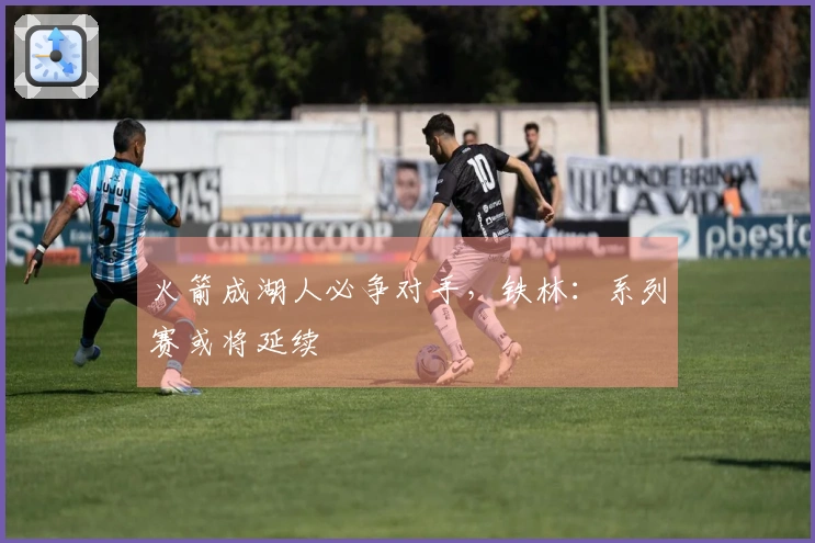 火箭成湖人必争对手，铁林：系列赛或将延续