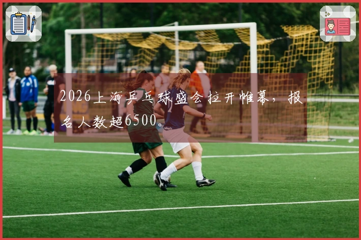 2026上海乒乓球盛会拉开帷幕，报名人数超6500。
