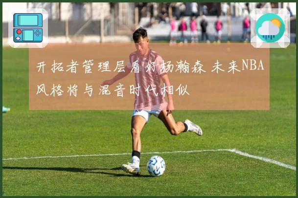 开拓者管理层看好杨瀚森 未来NBA风格将与混音时代相似