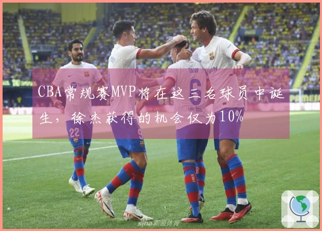 CBA常规赛MVP将在这三名球员中诞生，徐杰获得的机会仅为10%
