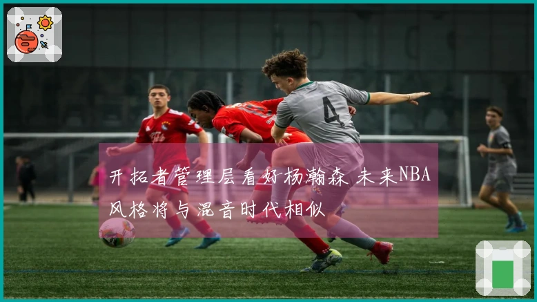 开拓者管理层看好杨瀚森 未来NBA风格将与混音时代相似