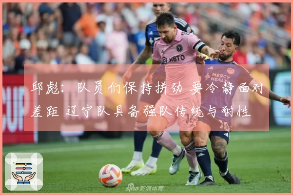 邱彪：队员们保持拼劲 要冷静面对差距 辽宁队具备强队传统与耐性