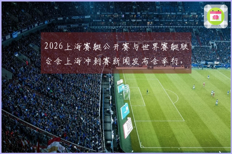 2026上海赛艇公开赛与世界赛艇联合会上海冲刺赛新闻发布会举行，汇聚全球八强，东浩兰生全力支持上海建设国际体育赛事中心