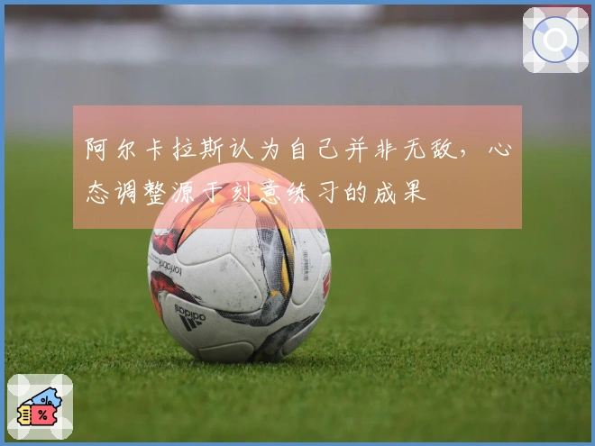 阿尔卡拉斯认为自己并非无敌，心态调整源于刻意练习的成果