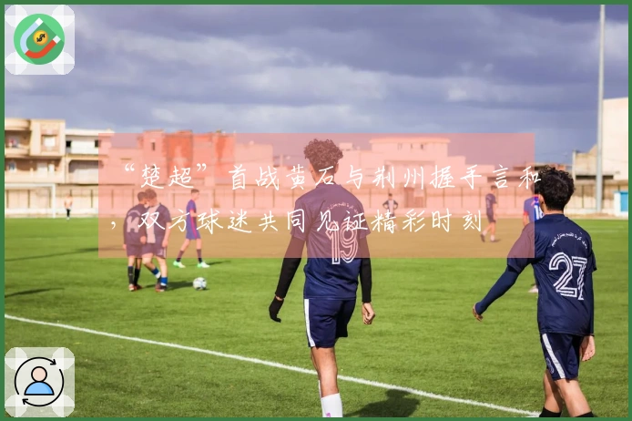 “楚超”首战黄石与荆州握手言和，双方球迷共同见证精彩时刻