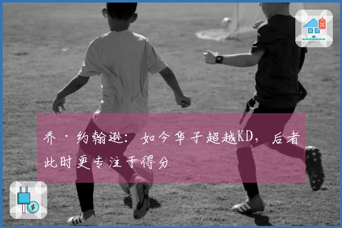 乔·约翰逊：如今华子超越KD，后者此时更专注于得分