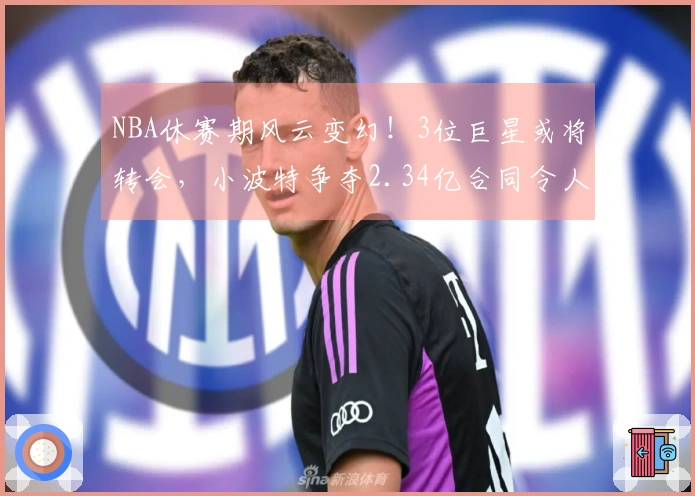 NBA休赛期风云变幻！3位巨星或将转会，小波特争夺2.34亿合同令人咋舌