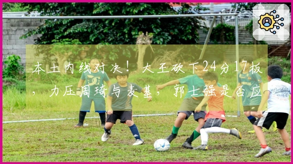 本土内线对决！大王砍下24分17板，力压周琦与麦基，郭士强是否应考虑召入他？