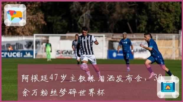 阿根廷47岁主教练泪洒发布会，30余万粉丝梦碎世界杯